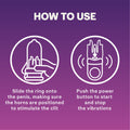 How to use: slide the ring onto the penis, making sure the horns are positioned to stimulate the clit; Push the power button to start and stop the vibrations